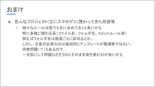 おまけ
● 色んなプロジェクト(主にスマホゲ)に携わってきた所感等
○ 様々なルールは仮でも先に決めておくと良いかも
特に多職に関わる系（ファイル名、フォルダ名、コメントルール等）
例えばフォルダ名は画面ごとに区切るとか。
しかし、注意が必要なのは毎回同じテンプレートが最適解ではない。
宗教問題（？）もあるので、
一旦仮にして問題なさそうならそのまま突き進むのが良いかも
 