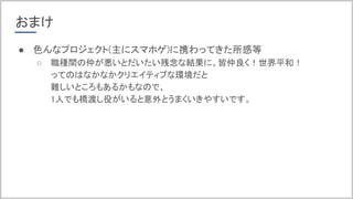 おまけ
● 色んなプロジェクト(主にスマホゲ)に携わってきた所感等
○ 職種間の仲が悪いとだいたい残念な結果に。皆仲良く！世界平和！
ってのはなかなかクリエイティブな環境だと
難しいところもあるかもなので、
1人でも橋渡し役がいると意外とうまくいきやすいです。
 