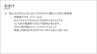 おまけ
● 色んなプロジェクト(主にスマホゲ)に携わってきた所感等
○ 他職種のサポートツールは、
なんでもかんでもUnity上で出来ちゃうようにする
というのが最適解ではない可能性があります。
その人達が慣れたツールで行ってもらって
橋渡しの部分を作るのがコスパ的にも良いと思います
 