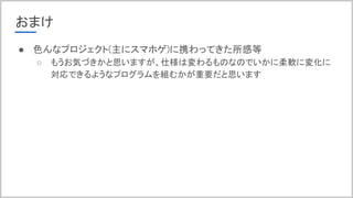 おまけ
● 色んなプロジェクト(主にスマホゲ)に携わってきた所感等
○ もうお気づきかと思いますが、仕様は変わるものなのでいかに柔軟に変化に
対応できるようなプログラムを組むかが重要だと思います
 