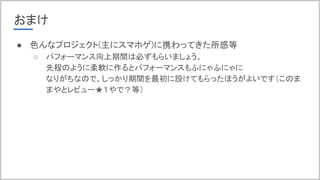 おまけ
● 色んなプロジェクト(主にスマホゲ)に携わってきた所感等
○ パフォーマンス向上期間は必ずもらいましょう。
先程のように柔軟に作るとパフォーマンスもふにゃふにゃに
なりがちなので、しっかり期間を最初に設けてもらったほうがよいです（このま
まやとレビュー★１やで？等）
 