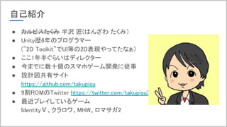 自己紹介
● カルピスたくみ 半沢 匠(はんざわ たくみ）
● Unity歴6年のプログラマー
(”2D Toolkit”でUI等の2D表現やってたなぁ）
● ここ1年半ぐらいはディレクター
● 今までに数十個のスマホゲーム開発に従事
● 設計図共有サイト
https://github.com/takupisu
● 9割ROMのTwitter https://twitter.com/takupisu31
● 最近プレイしているゲーム
IdentityⅤ、クラロワ、MHW、ロマサガ2
 