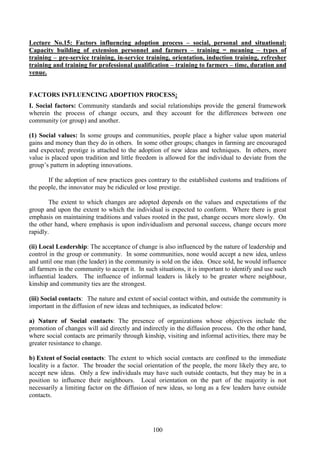 100
Lecture No.15: Factors influencing adoption process – social, personal and situational:
Capacity building of extension personnel and farmers – training = meaning – types of
training – pre-service training, in-service training, orientation, induction training, refresher
training and training for professional qualification – training to farmers – time, duration and
venue.
FACTORS INFLUENCING ADOPTION PROCESS:
I. Social factors: Community standards and social relationships provide the general framework
wherein the process of change occurs, and they account for the differences between one
community (or group) and another.
(1) Social values: In some groups and communities, people place a higher value upon material
gains and money than they do in others. In some other groups; changes in farming are encouraged
and expected; prestige is attached to the adoption of new ideas and techniques. In others, more
value is placed upon tradition and little freedom is allowed for the individual to deviate from the
group’s pattern in adopting innovations.
If the adoption of new practices goes contrary to the established customs and traditions of
the people, the innovator may be ridiculed or lose prestige.
The extent to which changes are adopted depends on the values and expectations of the
group and upon the extent to which the individual is expected to conform. Where there is great
emphasis on maintaining traditions and values rooted in the past, change occurs more slowly. On
the other hand, where emphasis is upon individualism and personal success, change occurs more
rapidly.
(ii) Local Leadership: The acceptance of change is also influenced by the nature of leadership and
control in the group or community. In some communities, none would accept a new idea, unless
and until one man (the leader) in the community is sold on the idea. Once sold, he would influence
all farmers in the community to accept it. In such situations, it is important to identify and use such
influential leaders. The influence of informal leaders is likely to be greater where neighbour,
kinship and community ties are the strongest.
(iii) Social contacts: The nature and extent of social contact within, and outside the community is
important in the diffusion of new ideas and techniques, as indicated below:
a) Nature of Social contacts: The presence of organizations whose objectives include the
promotion of changes will aid directly and indirectly in the diffusion process. On the other hand,
where social contacts are primarily through kinship, visiting and informal activities, there may be
greater resistance to change.
b) Extent of Social contacts: The extent to which social contacts are confined to the immediate
locality is a factor. The broader the social orientation of the people, the more likely they are, to
accept new ideas. Only a few individuals may have such outside contacts, but they may be in a
position to influence their neighbours. Local orientation on the part of the majority is not
necessarily a limiting factor on the diffusion of new ideas, so long as a few leaders have outside
contacts.
 