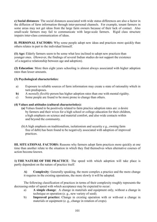 101
c) Social distances: The social distances associated with wide status differences are also a factor in
the diffusion of farm information through inter-personal channels. For example, tenant farmers in
some areas may not get ideas from the large farm owners because of their lack of contact. Also
small-scale farmers may fail to communicate with large-scale farmers. Rigid class structure
impairs inter-class communication of ideas.
II. PERSONAL FACTORS: Why some people adopt new ideas and practices more quickly than
others relates in part to the individual himself.
(1) Age: Elderly farmers seem to be some what less inclined to adopt new practices than
younger ones. (However, the findings of several Indian studies do not support the existence
of a negative relationship between age and adoption).
(2) Education: More then eight years schooling is almost always associated with higher adoption
rates than lesser amounts.
(3) Psychological characteristics:
a) Exposure to reliable sources of farm information may create a state of rationality which in
turn predisposes.
b) A mentally flexible person has higher adoption rates than one with mental rigidity.
c) Some people are found to be more prone to change than others.
(4) Values and attitudes (cultural characteristics):
(a) Values found to be positively related to farm practice adoption rates are: a desire
by farmers and their wives for a high school or college education for their children,
a high emphasis on science and material comfort, and also wide contacts within
and beyond the community.
(b)A high emphasis on traditionalism, isolationism and security e g., owning farm
free of debt) has been found to be negatively associated with adoption of improved
practices.
III. SITUATIONAL FACTORS: Reasons why farmers adopt farm practices more quickly at one
time than another relate to the situation in which they find themselves when alternative courses of
action become known.
1) THE NATURE OF THE PRACTICE: The speed with which adoption will take place is
partly dependent on the nature of practice itself.
A) Complexity: Generally speaking, the more complex a practice and the more change
it requires in the existing operations, the more slowly it will be adopted.
The following classification of practices in terms of their complexity roughly represents the
decreasing order of speed with which acceptance may be expected to occur:
a) A simple change: A change in materials and equipment only, without a change in
technique or operation (e. g., new variety of seed).
b) Improved practice: Change in existing operation with or with-out a change in
materials or equipment (e. g., change in rotation of crops).
 