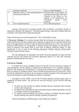 104
earning a livelihood have a vocational purpose
7.Educati Education refers to a more general process of
intellectual development
Training refers to the process of
developing knowledge, skills and
attitudes in the person to be
applied to the performance of
individual’s specific work
situation
8. It is a long term process It is a short term process
Training is the process of acquiring specific skills to perform a job better. Usually an
organization facilitates the employees’’ learning through training so that their modified behaviour
contributes to the attainment of organizational goals.
Types of training given to extension personnel – This is of broadly two types
1. Pre-service Training: It is a process through which the individuals are made ready to enter a
certain kind professional job, as in agriculture, medicine or engineering. It is a professional training
prior to any appointment, oriented to make an individual prepared to enter into a new profession.
Swanson (1984) defines it as a programme of training activities that prepares an individual for a
career in extension, and usually leads to some type of diploma, certificate, degree, or other
qualification in one or more of the following agriculture, fisheries, forestry, animal and/or
veterinary science or home science.
The state departments of Agriculture now prefer University graduates for entry into their
extension services and similarly the Veterinary department prefers to to take only Veterinary
graduates released from the Universities.
2. In-Service Training:
It is meant for in service candidates who are on the job. In-service training is a process of
staff development for the purpose of improving the performance of an incumbent holding a
position with assigned job responsibilities. It promotes the professional growth of individuals.
Inservice training is a problem centred, learner oriented and time-bound series of activities, which
provide the opportunity to develop a sense of purpose. broaden perception of the participants and
increase their capacity to gain knowledge and mastery of techniques.
According to Arnon (1987), even for the University graduate, learning cannot cease on
completion of formal studies. He said that the in-service training is given with the following
objectives:
1. To keep up with research by regular meetings between researchers and extension
workers, joint colloquia etc.
2. To impart basic knowledge not only in the fields directly related to agriculture, but also
in sociology, economics, psychology etc.
3. To improve extension methods, by constant evaluation of methods, the joint study of
research findings and extension methods, exchange of experiences.
In-Service training are of different types, some of them are as follows:
 