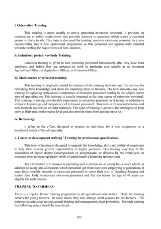 105
i. Orientation Training
This training is given usually to newly appointed extension personnel. It provides an
introduction to public employment and provides answers to questions which a newly recruited
person is likely to ask. This term is also used for training inservice extension personnel in a new
responsibility like a new operational programme so that personnel are appropriately oriented
towards meeting the requirements of new situation.
ii. Induction / portal / vestibule Training
Induction training is given to new extension personnel immediately after they have been
employed and before they are assigned to work in particular area usually as an Assistant
Agriculture Officer or Agriculture Officer, or Extension Officer.
iii. Maintenance or refresher training:
This training is originally started for trainers of the training institutes and Universities for
refreshing their knowledge and skills for imparting them to trainees. The term indicates any new
training for updating professional competence of extension personnel notably in the subject matter
area of specialization. This training is usually imparted in the later career of extension personnel.
This training is having considerable importance to extension personnel as it relates to updating to
technical knowledge and competence of extension personnel. This deals with new information and
new methods and review of older materials. This type of training is given to the employees to keep
them at their peak performance level and also prevent them from getting into a rut.
iv. Retraining:
It refers to the efforts designed to prepare an individual for a new assignment or a
broadened aspect of the old specialty.
v. Career or development training / Training for professional qualification:
This type of training is designed to upgrade the knowledge, skills and ability of employees
to help them assume greater responsibility in higher positions. This training may lead to the
acquisition of higher degree (undergraduate or postgraduate) or diploma by the employees, to
motivate them to move up higher levels of administrative hierarchy (promotions)
The Directorate of Extension is operating such a scheme on an yearly basis under which, in
addition to salary and allowances which personnel get from their own employing organizations, it
pays fixed monthly stipends to extension personnel to cover their cost of boarding, lodging and
tuition fees. Only meritorious extension personnel and that too below the age of 45 years are
eligible for such courses.
TRAINING TO FARMERS:
There is a regular farmer training programme in all agricultural universities. There are training
centers for young farmers. In some states, they also arrange short courses for the farmers. The
training includes crop raising, animal feeding and management, plant protection. For such training
the following points should be considered.
 