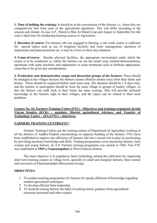106
1. Time of holding the training: It should be at the convenience of the farmers i.e., when they are
comparatively free from such of the agricultural operations. This will differ according to the
seasons and climate. In case A.P., March to May for Kharif crop and August to September for rabi
crop is ideal time for conducting training courses in Agriculture.
2. Duration of course: For farmers who are engaged in farming, a one week course is sufficient
for special topics such as use of irrigation facilities and water management, operation of
implements and plant protection etc, it may be of two or three days duration.
3. Venue of course: Besides physical facilities, the appropriate environment under which the
course is to be conducted i.e, where the farmers car see the actual crop, method demonstrations,
operations with some machines and implements or some treatments such as fertilizer application,
venue has to be given due considerations.
4. Production cum demonstration camps and discussion groups of the farmers: These should
be arranged in the villages because the farmers cannot afford to remain away from their farms and
homes. These should be organized before each main crop. The duration should be 1-2 days only,
and the trainees or participants should be from the same village or groups of nearby villages, so
that the farmers can walk back to their home the same evening. This will provide technical
knowledge to the farmers right in their villages, and the topics can be related to their local
problems.
Lecture No. 16: Farmers Training Centre (FTC) – Objectives and trainings organised; Krishi
Vigyan Kendra (KVK) – mandate; District agricultural Advisory and Transfer of
Technology Centre – (DAATTC) – objectives.
FARMERS TRAINING CENTRE(FTC)
Farmers Training Centres are the training centres of Department of Agriculture working in
all the districts of Andhra Pradesh concentrating on capacity building of the farmers. FTCs have
been established to improve the efficiency of farmers who have crucial role to play in accelerating
by providing necessary knowledge and skills. Training programmes cover practicing farmers, farm
women and young farmers. In A.P. Farmers training programme was started in 1968. First FTC
was established in 1969 at Gopannapalem in West Godavari district.
The main objective is to popularize latest technology among the cultivators by organizing
short term training courses at village level, specially to small and marginal farmers, farm women
and convenors of Charchamandals (Discussion Group).
OBJECTIVES:
1. To conduct training programmes for farmers for speedy diffusion of knowledge regarding
modern agricultural techniques.
2. To develop efficient farm leadership
3. To inculcate among farmers the habit of seeking timely guidance from agricultural
extension personnel and other experts.
 