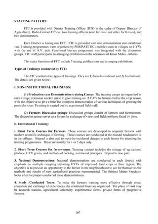 107
STAFFING PATTERN:
FTC is provided with District Training Officer (DTO in the cadre of Deputy Director of
Agriculture), Radio Contact Officer, two training officers (one for male and other for female), and
two demonstrators.
Each District is having one FTC. FTC is provided with one demonstration cum exhibition
van. Training programmes were organized by PERIPATETIC (mobile) team in villages on HYVs
with the use of A.V. aids. Functional literacy programme was integrated with the discussion
groups. FTC staff participates in arranging exhibitions on the occasions of Kisan Melas, Jatharas.
The major functions of FTC include Training, publications and arranging exhibitions.
Types of Trainings conducted by FTC:
The FTC conducts two types of trainings. They are 1) Non-Institutional and 2) Institutional.
The details are given below:.
I. NON-INSTITUTIONAL TRAININGS:
(1) Production cum Demonstration training Camps: The training camps are organized in
each village extension worker circle to give training on H.Y.V’s to farmers before the crop season
with the objective to give a brief but complete demonstration of various techniques of growing the
particular crop. Ttraining is carried out by experienced field staff.
(2) Farmers Discussion groups: Discussion groups consist of farmers and farmwomen.
The discussion group serves as a forum for exchange of views and field problems faced by them.
iI. Institutional Training:
i. Short Term Courses for Farmers: These courses are developed to acquaint farmers with
modern scientific technique of farming. These courses are conducted at the mandal headquarter or
in the villages. Stipend is also paid to meet the incidental charges to each farmer for attending the
training programmes. These are usually for 1 or 2 days only.
2. Short Term Courses for farmwomen: Training content includes the storage of agricultural
produce, HYV grains, and methods of cooking, nutritional principles. Stipend is also paid.
3. National Demonstrations: National demonstrations are conducted in each district with
emphasis on multiple cropping including HYVs of improved food crops in their region. The
objective is to provide an opportunity to the farmer in the neighbourhood to see for themselves the
methods and results of new agricultural practices recommended. The Subject Matter Specialist
looks after the proper conduct of these demonstrations.
4. Study /Conducted Tours: To make the farmers training more effective through visual
education and exchange of experiences, the conducted tours are organized. The place of visit may
be research stations, agricultural university, experimental farms, private farms of progressive
farmers.
 