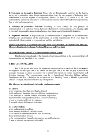 11
2. Command or instructive function: Those who are hierarchically superior, in the family,
society or organization, often initiate communication either for the purpose of informing their
subordinates or for the purpose of telling them, what to do, how to do, when to do etc. The
command and instructive functions of communication are more observable in formal organizations
than in informal organizations.
3. Influence or persuasive function: According to Berlo (1960), the sole purpose of
communication is to influence people. Persuasive function of communication i.e. to induce people
is extremely important for extension in changing their behaviour in the desirable direction.
4 Integrative function: A major function of communication is integration or of continuously
offsetting any disintegration at the interpersonal or at the organizational level. This helps to
maintain individual, societal or organizational stability and identity.
Lecture 2: Elements of Communication and their characteristics – Communicator, Message,
Channel, Treatment, Audience, Audience Response and Feed back
Characteristics of Elements of extension communication system
The characteristics of each of the elements which may contribute to the success or failure of
communication are furnished as per Leagans
1. THE COMMUNICATOR
This is the person who starts the process of communication in operation. He is the source
or originator of messages. He is the sender of messages. He is the first to give expression to
messages intended to reach an audience in a manner that results in correct interpretation and
desirable response. The communicator may be a Agricultural Extension Officer, Village
Development Officer, a Principal or an Instructor in a Training Centre, a Mandal Agricultural
Officer, a villager, an administrator or any other person.
The following are the characteristics of a good communicator
He knows:
a) his objectives - has them specifically defined;
b) his audience - its needs, interests, abilities, predispositions;
c) his message- its content, validity, usefulness, importance;
d) channels that will reach the audience and their usefulness;
e) how to organise and treat his message;
f) his professional abilities and limitations.
He is interested in:
a) his audience and its welfare;
b) his message and how it can help people;
c) the results of communication and their evaluation;
d) the communication process;
e) the communication channels - their proper use and limitation;
f) how to improve his communication skill.
 