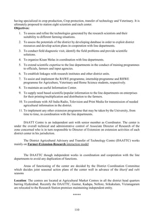 110
having specialized in crop production, Crop protection, transfer of technology and Veterinary. It is
ultimately proposed to station eight scientists and each center.
Objectives:
1. To assess and refine the technologies generated by the research scientists and their
suitability to different farming situations.
2. To assess the potentials of the district by developing database in order to exploit district
resources and develop action plans in cooperation with line departments.
3. To conduct field diagnostic visit, identify the field problems and provide scientific
solutions.
4. To organize Kisan Melas in coordination with line departments.
5. To extend scientific expertise to the line departments in the conduct of training programmes
to officials, farmers and input agencies.
6. To establish linkages with research institutes and other district units.
7. To assist and implement the RAWE programme, internship programme and RHWE
programme for Agriculture, Veterinary and Home Science students, respectively.
8. To maintain an useful Information Center.
9. To supply need based scientific/popular information to the line departments on enterprises
for their printing/multiplication and distribution to the farmers.
10. To coordinate with All India Radio, Television and Print Media for transmission of needed
agricultural information in the district.
11. To implement any other extension programme that may be taken by the University, from
time to time, in coordination with the line departments.
DAATT Centre is an independent unit with senior member as Coordinator. The center is
under the overall technical and administrative control of Associate Director of Research of the
zone concerned who is in turn responsible to Director of Extension on extension activities of each
district center in his jurisdiction.
The District Agricultural Advisory and Transfer of Technology Centre (DAATTC) works
mainly on Farmer-Extension-Research interaction model
The DAATTC though independent works in coordination and cooperation with the line
departments to avoid any duplication of functions.
Areas of functioning of the center are decided by the District Coordination Committee
which decides joint seasonal action plans of the center well in advance of the kharif and rabi
seasons
Location: The centres are located at Agricultural Market Centres in all the district head quarters
barring Hyderabad. Recently the DAATTC, Guntur, Kadapa, Nellore, Srikakulam, Vizianagaram
are relocated to the Research Station premises maintaining independent entity.
*****
 