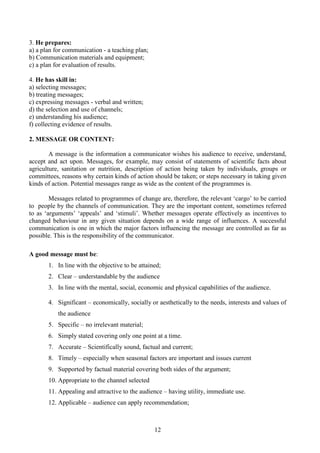 12
3. He prepares:
a) a plan for communication - a teaching plan;
b) Communication materials and equipment;
c) a plan for evaluation of results.
4. He has skill in:
a) selecting messages;
b) treating messages;
c) expressing messages - verbal and written;
d) the selection and use of channels;
e) understanding his audience;
f) collecting evidence of results.
2. MESSAGE OR CONTENT:
A message is the information a communicator wishes his audience to receive, understand,
accept and act upon. Messages, for example, may consist of statements of scientific facts about
agriculture, sanitation or nutrition, description of action being taken by individuals, groups or
committees, reasons why certain kinds of action should be taken; or steps necessary in taking given
kinds of action. Potential messages range as wide as the content of the programmes is.
Messages related to programmes of change are, therefore, the relevant ‘cargo’ to be carried
to people by the channels of communication. They are the important content, sometimes referred
to as ‘arguments’ ‘appeals’ and ‘stimuli’. Whether messages operate effectively as incentives to
changed behaviour in any given situation depends on a wide range of influences. A successful
communication is one in which the major factors influencing the message are controlled as far as
possible. This is the responsibility of the communicator.
A good message must be:
1. In line with the objective to be attained;
2. Clear – understandable by the audience
3. In line with the mental, social, economic and physical capabilities of the audience.
4. Significant – economically, socially or aesthetically to the needs, interests and values of
the audience
5. Specific – no irrelevant material;
6. Simply stated covering only one point at a time.
7. Accurate – Scientifically sound, factual and current;
8. Timely – especially when seasonal factors are important and issues current
9. Supported by factual material covering both sides of the argument;
10. Appropriate to the channel selected
11. Appealing and attractive to the audience – having utility, immediate use.
12. Applicable – audience can apply recommendation;
 