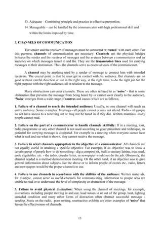 13
13. Adequate – Combining principle and practice in effective proportion;
14. Manageable – can be handled by the communicator with high professional skill and
within the limits imposed by time.
3. CHANNELS OF COMMUNICATION
The sender and the receiver of messages must be connected or ‘tuned’ with each other. For
this purpose, channels of communication are necessary. Channels are the physical bridges
between the sender and the receiver of messages and the avenues between a communicator and an
audience on which messages travel to and fro. They are the transmission lines used for carrying
messages to their destination. Thus, the channels serve as essential tools of the communicator.
A channel may be anything used by a sender of message to connect him with intended
receivers. The crucial point is that he must get in contact with his audience. But channels are no
good without careful direction or use in the right way, at the right time, to do the right job for the
right purpose with the right audience, all in relation to the message.
Many obstructions can enter channels. These are often referred to as ‘noise’ - that is some
obstruction that prevents the message from being heard by or carried over clearly to the audience.
‘Noise’ emerges from a wide range of sources and causes which are as follows;
1. Failure of a channel to reach the intended audience: Usually, no one channel will reach an
entire audience. Some examples: Meetings - all people cannot or may not attend. Radio - all people
do not have access to a receiving set or may not be tuned in if they did. Written materials -many
people cannot read.
2. Failure on the part of a communicator to handle channels skillfully: If in a meeting, tour,
radio programme or any other channel is not used according to good procedure and technique, its
potential for carrying message is dissipated. For example in a meeting when everyone cannot hear
what is said and see what is shown, they cannot receive the message.
3. Failure to select channels appropriate to the objective of a communicator: All channels are
not equally useful in attaining a specific objective. For example, if an objective was to show a
certain group of people how to do something - dig a compost pit, build a sanitary latrine, treat seed,
cook vegetables. etc. - the radio; circular letter, or newspaper would not do the job. Obviously, the
channel needed is a method demonstration meeting. On the other hand, if an objective was to give
general information about subjects like the above or to inform people of events etc., radio, letters
and newspapers would be the proper channels to use.
4. Failure to use channels in accordance with the abilities of the audience: Written materials,
for example, cannot serve as useful channels for communicating information to people who are
unable to read or to understand the level of complexity or abstraction of the message.
5. Failure to avoid physical distraction: When using the channel of meetings, for example,
distractions including people moving in and out, loud noises in or out of the group, heat, lighting
crowded condition and many other forms of distraction often obstruct successful message -
sending. Static on the radio, poor writing, unattractive exhibits are other examples of ‘noise’ that
lessen the effectiveness of channels.
 