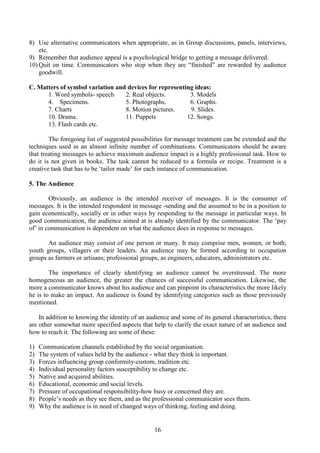 16
8) Use alternative communicators when appropriate, as in Group discussions, panels, interviews,
etc.
9) Remember that audience appeal is a psychological bridge to getting a message delivered.
10) Quit on time. Communicators who stop when they are “finished” are rewarded by audience
goodwill.
C. Matters of symbol variation and devices for representing ideas:
1. Word symbols- speech 2. Real objects. 3. Models
4. Specimens. 5. Photographs. 6. Graphs.
7. Charts 8. Motion pictures. 9. Slides.
10. Drama. 11. Puppets 12. Songs.
13. Flash cards etc.
The foregoing list of suggested possibilities for message treatment can be extended and the
techniques used in an almost infinite number of combinations. Communicators should be aware
that treating messages to achieve maximum audience impact is a highly professional task. How to
do it is not given in books. The task cannot be reduced to a formula or recipe. Treatment is a
creative task that has to be ‘tailor made’ for each instance of communication.
5. The Audience
Obviously, an audience is the intended receiver of messages. It is the consumer of
messages. It is the intended respondent in message -sending and the assumed to be in a position to
gain economically, socially or in other ways by responding to the message in particular ways. In
good communication, the audience aimed at is already identified by the communicator. The ‘pay
of’ in communication is dependent on what the audience does in response to messages.
An audience may consist of one person or many. It may comprise men, women, or both;
youth groups, villagers or their leaders. An audience may be formed according to occupation
groups as farmers or artisans; professional groups, as engineers, educators, administrators etc.
The importance of clearly identifying an audience cannot be overstressed. The more
homogeneous an audience, the greater the chances of successful communication. Likewise, the
more a communicator knows about his audience and can pinpoint its characteristics the more likely
he is to make an impact. An audience is found by identifying categories such as those previously
mentioned.
In addition to knowing the identity of an audience and some of its general characteristics, there
are other somewhat more specified aspects that help to clarify the exact nature of an audience and
how to reach it. The following are some of these:
1) Communication channels established by the social organisation.
2) The system of values held by the audience - what they think is important.
3) Forces influencing group conformity-custom, tradition etc.
4) Individual personality factors susceptibility to change etc.
5) Native and acquired abilities.
6) Educational, economic and social levels.
7) Pressure of occupational responsibility-how busy or concerned they are.
8) People’s needs as they see them, and as the professional communicator sees them.
9) Why the audience is in need of changed ways of thinking, feeling and doing.
 