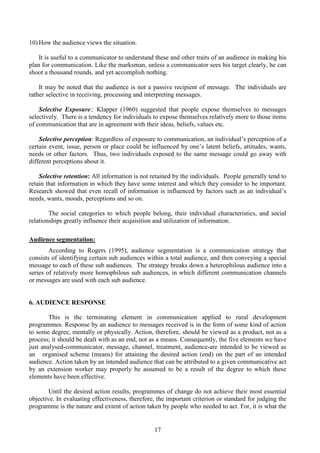 17
10) How the audience views the situation.
It is useful to a communicator to understand these and other traits of an audience in making his
plan for communication. Like the marksman, unless a communicator sees his target clearly, he can
shoot a thousand rounds, and yet accomplish nothing.
It may be noted that the audience is not a passive recipient of message. The individuals are
rather selective in receiving, processing and interpreting messages.
Selective Exposure.: Klapper (1960) suggested that people expose themselves to messages
selectively. There is a tendency for individuals to expose themselves relatively more to those items
of communication that are in agreement with their ideas, beliefs, values etc.
Selective perception: Regardless of exposure to communication, an individual’s perception of a
certain event, issue, person or place could be influenced by one’s latent beliefs, attitudes, wants,
needs or other factors. Thus, two individuals exposed to the same message could go away with
different perceptions about it.
Selective retention: All information is not retained by the individuals. People generally tend to
retain that information in which they have some interest and which they consider to be important.
Research showed that even recall of information is influenced by factors such as an individual’s
needs, wants, moods, perceptions and so on.
The social categories to which people belong, their individual characteristics, and social
relationships greatly influence their acquisition and utilization of information.
Audience segmentation:
According to Rogers (1995), audience segmentation is a communication strategy that
consists of identifying certain sub audiences within a total audience, and then conveying a special
message to each of these sub audiences. The strategy breaks down a heterophilous audience into a
series of relatively more homophilous sub audiences, in which different communication channels
or messages are used with each sub audience.
6. AUDIENCE RESPONSE
This is the terminating element in communication applied to rural development
programmes. Response by an audience to messages received is in the form of some kind of action
to some degree, mentally or physically. Action, therefore, should be viewed as a product, not as a
process; it should be dealt with as an end, not as a means. Consequently, the five elements we have
just analysed-communicator, message, channel, treatment, audience-are intended to be viewed as
an organised scheme (means) for attaining the desired action (end) on the part of an intended
audience. Action taken by an intended audience that can be attributed to a given communicative act
by an extension worker may properly be assumed to be a result of the degree to which these
elements have been effective.
Until the desired action results, programmes of change do not achieve their most essential
objective. In evaluating effectiveness, therefore, the important criterion or standard for judging the
programme is the nature and extent of action taken by people who needed to act. For, it is what the
 