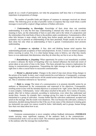 18
people do as a result of participation, not what the programme staff does that is of transcendent
importance in programmes of change.
The number of possible kinds and degrees of response to messages received are almost
infinite. The following gives an idea of possible variety in response that may result when a useful
messages is received by a typical village audience of Indian cultivators.
1. Understanding vs. Knowledge: Knowledge of facts alone does not constitute
understanding. It is only the first step. Understanding is attained only when one is able to attach
meaning to facts, see the relationship of facts to each other and to the whole of a proposition and
the relationship of the total body of facts to the problem under consideration. Communicative effort
often fails because it stops simply with laying facts before people and does not continue in a
systematic way to promote an understanding of the facts presented. People usually do not act on
facts alone but only when an understanding of facts is gained. Communication must promote
understanding.
2. Acceptance vs. rejection: A free, alert and thinking human mind requires that
understanding precede acceptance of facts and propositions. In turn, it insists on mental acceptance
before resorting to action. For, it is what human beings come to believe, not what they merely
know or even understand, that determines what they do when they are free to act as they choose.
3. Remembering vs. forgetting: When opportunity for action is not immediately available
or action is delayed, the factor of forgetting what was learned influences the kind and extent of
action taken at any point of time in the future. This basic principle has extensive implications for
timing in communication programmes. Transmitting the right message to the right people at the
right time is often a crucial factor in successful communication.
4. Mental vs. physical action: Changes in the mind of man must always bring changes in
the actions of his hands. In short, man’s mind controls his overt behavior. Consequently, a message
suggesting physical action could receive all the mental action required, except the final decision to
act. This is sometimes referred to as ‘lip service’.
5. Right vs. wrong: The intent of a communication is to promote desirable action by an
audience as determined by the communicator and expressed in his objectives. Consequently,
resulting action in line with the intended objectives is assumed to be ‘right’ action. But the problem
is more complex. Unfortunately, ‘noise’ often plays mischief at this point. For a variety of reasons,
people often fail to behave precisely according to instructions, even when they understand and
accept them. Assume, for example, that a message giving five steps in seed treatment has been
transmitted to a group of cultivators. Assume further that the cultivators understood, accepted and
acted on the message. But the results were disastrous. This was because the cultivators, contrary to
instruction, decided among themselves that if the use of one ounce of the chemical in treating grain
(as instructed) was good, two ounces would be better. Individually and in groups, human beings
have their own ideas about how to act.
7. FEED BACK:
Extension communication is never complete without feedback information. FEEDBACK
means carrying some significant response of the audience back to the communicator. .
Communication work is not an end in itself. The extension agent should know what has happened
to the audience after the message has reached them.
 