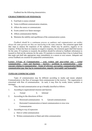 19
Feedback has the following characteristics.
CHARACTERISTICS OF FEED BACK
1. Feed back is source oriented
2. Varies in different communication situations.
3. Affects the source or communicator.
4. Exerts control over future messages
5. Affects communication fidelity.
6. Maintains the stability and equilibrium of the communication system.
Feedback should be a continuous process as audience and communicators are neither
always the same persons nor they are interacting in the same situation. The extension agent shall
take steps to analyse the responses of the audience, which may be positive, negative or no
response. If there has been no response or negative response, the extension agent shall find reasons
for the same. If it pertains to research, the problem should be referred as feedback information to
research to find out the solutions for the same. If it pertains to extension then it has to looked from
that angle and shall take appropriate steps immediately in a season or next season. Adequate and
correct feedback are essential for purposeful communication.
Lecture 3:Types of Communication – oral, written and non-verbal: non – verbal
communication – types and functions – barriers / problems in communication – some
concepts relating to communication – frame of reference, perception, communication fidelity,
communication gap, time lag in communication, empathy, heterophily and homophily:
TYPES OF COMMUNICATION
Types of communication may be different according to media and means adopted.
Communication is the flow of messages from communicator to the receiver. The organization is
concerned with flow of communication. As such, it may flow by words, letters, symbols or
messages.
Thus, the total communication set up is broadly classified as follows:
1. According to organizational structure and function
a. Formal b. Informal
2. According to the directions of flow
a. Downward communication b. Upward communications
c. Horizontal Communication or lateral communication or cross wise
Communication
3. According to way of expression
a. Oral or verbal communication
b. Written communication or black and white communication
 