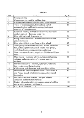 2
CONTENTS
Sl.No. Particulars Page No(s)
1 Course outliline 3
2 Communication, models and functions 7
.3. Elements of communication and their characteristics 11
4. Types of communication, forms of non-verbal
communication, problems in communication and
concepts of communication
19
5. Extension teaching methods classification, individual
contact methods – farm and home visit
31
6 Field trial and result demonstration 36
7. Group contact methods – method demonstration and
group discussion
40
8 Field trips, field days and farmers field school 47
9 Small group discussion techniques – lecture, extension
talk, debate, symposium, panel, forum, buzz groups,
workshop, brainstorming, seminar, conference
53
10 Mass contact methods – campaign, exhibition and kisan
mela
57
11 Mass media – radio and television, factors influencing
selection and combination of extension teaching
methods
63
12 Information sources – internet, cyber café, video and
tele conference, cyber extension
73
13 Call centres, agriclinics and agricultural journalism 81
14 Diffusion and adoption of innovations – definitions, 5
and 7 stage models of adoption process, attributes of
innovation
87
15 Innovation Decision Process, concepts, adopter
categories and their characteristics
92
16 Factors influencing adoption process, capacity building
of extension personnel and farmers
100
17 FTC, KVK and DAATTCs 106
 