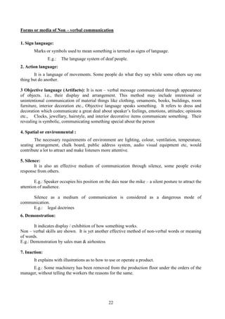 22
Forms or media of Non – verbal communication
1. Sign language:
Marks or symbols used to mean something is termed as signs of language.
E.g.: The language system of deaf people.
2. Action language:
It is a language of movements. Some people do what they say while some others say one
thing but do another.
3 Objective language (Artifacts): It is non – verbal message communicated through appearance
of objects. i.e., their display and arrangement. This method may include intentional or
unintentional communication of material things like clothing, ornaments, books, buildings, room
furniture, interior decoration etc., Objective language speaks something. It refers to dress and
decoration which communicate a great deal about speaker’s feelings, emotions, attitudes; opinions
etc., Clocks, jewellary, hairstyle, and interior decorative items communicate something. Their
revealing is symbolic, communicating something special about the person
4. Spatial or environmental :
The necessary requirements of environment are lighting, colour, ventilation, temperature,
seating arrangement, chalk board, public address system, audio visual equipment etc, would
contribute a lot to attract and make listeners more attentive.
5. Silence:
It is also an effective medium of communication through silence, some people evoke
response from others.
E.g.: Speaker occupies his position on the dais near the mike – a silent posture to attract the
attention of audience.
Silence as a medium of communication is considered as a dangerous mode of
communication.
E.g.: legal doctrines
6. Demonstration:
It indicates display / exhibition of how something works.
Non – verbal skills are shown. It is yet another effective method of non-verbal words or meaning
of words.
E.g.: Demonstration by sales man & airhostess
7. Inaction:
It explains with illustrations as to how to use or operate a product.
E.g.: Some machinery has been removed from the production floor under the orders of the
manager, without telling the workers the reasons for the same.
 