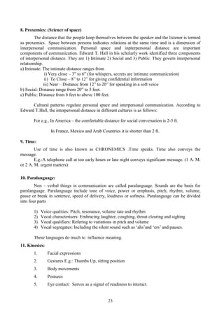 23
8. Proxemics: (Science of space)
The distance that the people keep themselves between the speaker and the listener is termed
as proxemics. Space between persons indicates relations at the same time and is a dimension of
interpersonal communication. Personal space and inpterpersonal distance are important
components of communication. Edward T. Hall in his scholarly work identified three components
of interpersonal distance. They are 1) Intimate 2) Social and 3) Public. They govern interpersonal
relationship.
a) Intimate: The intimate distance ranges from
i) Very close – 3” to 6” (for whispers, secrets are intimate communication)
ii) To Close – 8” to 12” for giving confidential information
iii) Near – Distance from 12” to 20” for speaking in a soft voice
b) Social: Distance range from 20” to 5 feet.
c) Public: Distance from 6 feet to above 100 feet.
Cultural patterns regulate personal space and interpersonal communication. According to
Edward T.Hall, the interpersonal distance in different cultures is as follows:
For e.g., In America – the comfortable distance for social conversation is 2-3 ft.
In France, Mexico and Arab Countries it is shorter than 2 ft.
9. Time:
Use of time is also known as CHRONEMICS .Time speaks. Time also conveys the
message.
E.g.:A telephone call at too early hours or late night conveys significant message. (1 A. M.
or 2 A. M. urgent matters)
10. Paralanguage:
Non – verbal things in communication are called paralanguage. Sounds are the basis for
paralanguage. Paralanguage include tone of voice, power or emphasis, pitch, rhythm, volume,
pause or break in sentence, speed of delivery, loudness or softness. Paralanguage can be divided
into four parts
1) Voice qualities: Pitch, resonance, volume rate and rhythm
2) Vocal characterisers: Embracing laughter, coughing, throat clearing and sighing
3) Vocal qualifiers: Refering to variations in pitch and volume
4) Vocal segregates: Including the silent sound such as ‘ahs’and ‘ers’ and pauses.
These languages do much to influence meaning.
11. Kinesics:
1. Facial expressions
2. Gestures E.g.: Thumbs Up, sitting position
3. Body movements
4. Postures
5. Eye contact: Serves as a signal of readiness to interact.
 