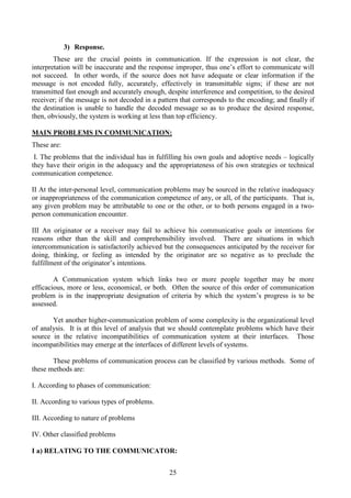 25
3) Response.
These are the crucial points in communication. If the expression is not clear, the
interpretation will be inaccurate and the response improper, thus one’s effort to communicate will
not succeed. In other words, if the source does not have adequate or clear information if the
message is not encoded fully, accurately, effectively in transmittable signs; if these are not
transmitted fast enough and accurately enough, despite interference and competition, to the desired
receiver; if the message is not decoded in a pattern that corresponds to the encoding; and finally if
the destination is unable to handle the decoded message so as to produce the desired response,
then, obviously, the system is working at less than top efficiency.
MAIN PROBLEMS IN COMMUNICATION:
These are:
I. The problems that the individual has in fulfilling his own goals and adoptive needs – logically
they have their origin in the adequacy and the appropriateness of his own strategies or technical
communication competence.
II At the inter-personal level, communication problems may be sourced in the relative inadequacy
or inappropriateness of the communication competence of any, or all, of the participants. That is,
any given problem may be attributable to one or the other, or to both persons engaged in a two-
person communication encounter.
III An originator or a receiver may fail to achieve his communicative goals or intentions for
reasons other than the skill and comprehensibility involved. There are situations in which
intercommunication is satisfactorily achieved but the consequences anticipated by the receiver for
doing, thinking, or feeling as intended by the originator are so negative as to preclude the
fulfillment of the originator’s intentions.
A Communication system which links two or more people together may be more
efficacious, more or less, economical, or both. Often the source of this order of communication
problem is in the inappropriate designation of criteria by which the system’s progress is to be
assessed.
Yet another higher-communication problem of some complexity is the organizational level
of analysis. It is at this level of analysis that we should contemplate problems which have their
source in the relative incompatibilities of communication system at their interfaces. Those
incompatibilities may emerge at the interfaces of different levels of systems.
These problems of communication process can be classified by various methods. Some of
these methods are:
I. According to phases of communication:
II. According to various types of problems.
III. According to nature of problems
IV. Other classified problems
I a) RELATING TO THE COMMUNICATOR:
 