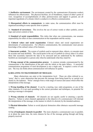 26
1) Ineffective environment: The environment created by the communicator (Extension worker)
influences his effectiveness. The physical facilities, air of friendliness, respect of other’s point of
view, recognition of accomplishments of other, permissiveness and rapport in general, are all
important ingredients of a climate which is conducive to effective communication.
2) Disorganized efforts to communicate: to make sense, the communication effort must be
organized according to some specific form or pattern.
3) Standard of correctness: This involves the use of correct words or other symbols, correct
logic and correct content or facts.
4) Standard of social responsibilities: This infers that when one communicates, one assumes
responsibility for effect of ones communication on the respondents and the society.
5) Cultural values and social organization: Cultural values and social organization are
determinants of communication. For effective communication, the communicator must possess
knowledge of the cultural values of his listeners.
6) Inaccurate symbols: The system of symbols used to represent ideas, objects, or concepts must
be accurate and used skillfully. The crucial point in the use of symbols to convey ideas is to select
those that accurately represent the idea to be conveyed and are understood by the audience.
Symbols are meaningful to a person only when he understands what they stand for.
7) Wrong concept of the communication process: A common mistake communicated by the
communicator is the identification of the part with the whole or the parts fallacy. A successful
communication programme of rural development is not a single unit. It requires a series of unit
acts. The way one thinks about communication will influence its quality.
b) RELATING TO TRANSMISSION OF MESSAGE:
Many obstructions can enter at the interpretation level. These are often referred to as,
‘noise’, that is, some obstruction that prevents the message from being heard by or carried over
clearly to, the audience. ‘Noise’ emerges from a wide range of sources and causes which effect the
interpretation of the message.
1) Wrong handling of the channel: It can be a meeting, tour, radio programme, or one of the
other channels, if is not used according to the correct procedure and techniques, its potential for
carrying a message is dissipated.
2) Wrong selection of channels: All channels are not equally useful in attaining a specific
objective. Failure to select channels appropriate to the objective of a communicator will interrupt
the interpretation of the message, in the manner in which it is desired, by the intended audience.
3) Physical distraction: Failure to avoid physical distraction often obstructs successful message
sending.
4) Use of inadequate channels in parallel: The more channels a communicator uses in parallel,
or at about the same time, the more chances he has of the message getting through and being
properly received.
 