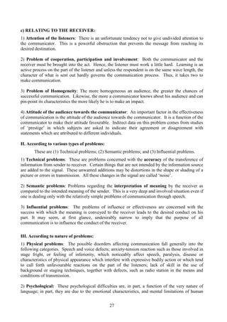 27
c) RELATING TO THE RECEIVER:
1) Attention of the listeners: There is an unfortunate tendency not to give undivided attention to
the communicator. This is a powerful obstruction that prevents the message from reaching its
desired destination.
2) Problem of cooperation, participation and involvement: Both the communicator and the
receiver must be brought into the act. Hence, the listener must work a little hard. Learning is an
active process on the part of the listener and unless the respondent is on the same wave length, the
character of what is sent out hardly governs the communication process. Thus, it takes two to
make communication.
3) Problem of Homogeneity: The more homogeneous an audience, the greater the chances of
successful communication. Likewise, the more a communicator knows about his audience and can
pin-point its characteristics the more likely he is to make an impact.
4) Attitude of the audience towards the communicator: An important factor in the effectiveness
of communication is the attitude of the audience towards the communicator. It is a function of the
communicator to make their attitude favourable. Indirect data on this problem comes from studies
of ‘prestige’ in which subjects are asked to indicate their agreement or disagreement with
statements which are attributed to different individuals.
II. According to various types of problems:
These are (1) Technical problems; (2) Semantic problems; and (3) Influential problems.
1) Technical problems: These are problems concerned with the accuracy of the transference of
information from sender to receiver. Certain things that are not intended by the information source
are added to the signal. These unwanted additions may be distortions in the shape or shading of a
picture or errors in transmission. All these changes in the signal are called ‘noise’.
2) Semantic problems: Problems regarding the interpretation of meaning by the receiver as
compared to the intended meaning of the sender. This is a very deep and involved situation even if
one is dealing only with the relatively simple problems of communication through speech.
3) Influential problems: The problems of influence or effectiveness are concerned with the
success with which the meaning is conveyed to the receiver leads to the desired conduct on his
part. It may seem, at first glance, undesirably narrow to imply that the purpose of all
communication is to influence the conduct of the receiver.
III. According to nature of problems:
1) Physical problems: The possible disorders affecting communication fall generally into the
following categories. Speech and voice defects; anxiety-tension reaction such as those involved in
stage fright, or feeling of inferiority, which noticeably affect speech, paralysis, disease or
characteristics of physical appearance which interfere with expressive bodily action or which tend
to call forth unfavourable reactions on the part of the listeners; lack of skill in the use of
background or staging techniques, together with defects, such as radio station in the means and
conditions of transmission.
2) Psychological: These psychological difficulties are, in part, a function of the very nature of
language; in part, they are due to the emotional characteristics, and mental limitations of human
 