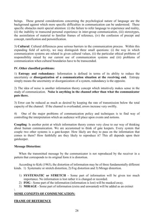 28
beings. These general considerations concerning the psychological nature of language are the
background against which more specific difficulties in communication can be understood. These
specific obstacles merit special attention: (i) the failure to refer language to experience and reality,
(ii) the inability to transcend personal experience in inter-group communication, (iii) stereotypes,
the assimilation of material to familiar frames of reference, (iv) the confusion of precept and
concept, ramification and personification.
3) Cultural: Cultural differences pose serious barriers in the communication process. Within this
expanding field of activity, we may distinguish three small questions: (i) the way in which
communication systems are related in given cultural values, (ii) the particular ethical problems of
responsibility raised by our current use of communication systems and (iii) problems of
communication when cultural boundaries have to be transcended.
IV. Other classified problems:
1) Entropy and redundancy: Information is defined in terms of its ability to reduce the
uncertainty or disorganization of a communication situation at the receiving end. Entropy
simply means the uncertainty or disorganization of a system, redundancy is the opposite.
2) The idea of noise is another information theory concept which intuitively makes sense in the
study of communication. Noise is anything in the channel other than what the communicator
puts there.
3) Error can be reduced as much as desired by keeping the rate of transmission below the total
capacity of the channel. If the channel is overloaded, errors increase very swiftly.
4) One of the major problems of communication policy and techniques is to find way of
controlling the interpretation which an audience will place upon events and notions.
Coupling: Is another point at which information theory comes very close to our way of thinking
about human communication. We are accustomed to think of gate keepers. Every system that
couple two other systems is a gate-keeper. How likely are they to pass on the information that
comes to them? How faithfully are they likely to reproduce it? This all depends upon their
gatekeeper.
Message Distortion:
When the transmitted message by the communicator is not reproduced by the receiver in a
pattern that corresponds to its original form it is distortion.
According to Kirk (1963), the distortion of information may be of three fundamentally different
kinds. 1) Systematic or stretch distortion, 2) Fog distortion and 3) Mirage distortion.
1) SYSTEMATIC or STRETCH - Some part of information will be given too much
importance. No information is lost rather it is changed or recorded.
2) FOG - Some part of the information (information is lost) will be masked away.
3) MIRAGE - Some part of information (extra and unwanted) will be added as an extinct

SOME CONEPTS OF COMMUNICATION:
FRAME OF REFERENCE
 