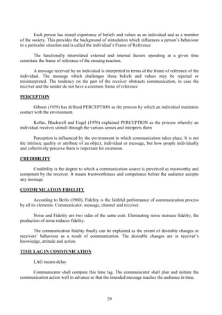 29
Each person has stored experience of beliefs and values as an individual and as a member
of the society. This provides the background of stimulation which influences a person’s behaviour
in a particular situation and is called the individual’s Frame of Reference
The functionally interrelated external and internal factors operating at a given time
constitute the frame of reference of the ensuing reaction.
A message received by an individual is interpreted in terms of the frame of reference of the
individual. The message which challenges these beliefs and values may be rejected or
misinterpreted. The tendency on the part of the receiver obstructs communication, in case the
receiver and the sender do not have a common frame of reference
PERCEPTION
Gibson (1959) has defined PERCEPTION as the process by which an individual maintains
contact with the environment.
Kollar, Blackwell and Engel (1970) explained PERCEPTION as the process whereby an
individual receives stimuli through the various senses and interprets them
Perception is influenced by the environment in which communication takes place. It is not
the intrinsic quality or attribute of an object, individual or message, but how people individually
and collectively perceive them is important for extension.
CREDIBILITY
Credibility is the degree to which a communication source is perceived as trustworthy and
competent by the receiver. It means trustworthiness and competence before the audience accepts
any message
COMMUNICATION FIDELITY
According to Berlo (1960), Fidelity is the faithful performance of communication process
by all its elements: Communicator, message, channel and receiver.
Noise and Fidelity are two sides of the same coin. Eliminating noise increase fidelity, the
production of noise reduces fidelity.
The communication fidelity finally can be explained as the extent of desirable changes in
receivers’ behaviour as a result of communication. The desirable changes are in receiver’s
knowledge, attitude and action.
TIME LAG IN COMMUNICATION
LAG means delay
Communicator shall compute this time lag. The communicator shall plan and initiate the
communication action well in advance so that the intended message reaches the audience in time.
 
