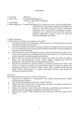 3
Course outline
1. Course No. : AEXT 292
2. Course Title : Extension Methodologies for
Transfer of Agricultural Technology
3.- Credit Hours : 2 (1+1)
4. General Objectives : To impart knowledge to the. students on various extension methodologies,
information tools, agricultural journalism and adoption and
diffusion of innovations useful for transfer of agricultural
technology and to develop ski'lls in preparing visual aids,
conducting some selected extension teaching methods,
preparing information materials, scripts for radio and
television and handle video camera.
5. Specific Objectives
a) Theory: By the end of the course, students will be able to
i. Describe the meaning of communication, explain models of communication process along
with elements and their characteristics
ii. Classify the methods and explain the meaning, objectives, procedure involved in carrying
out various individual, group and mass contact methods and describe the factors influencing
selection of extension methods
iii. Discuss about the various information tools and sources like internet, cyber cafes, kiosks,
video and teleconferencing, Parishkaram (Farmers Call Centre) in A,P. and Kisan call
centres and agriclinics including agricultural journalism
iv. Discuss about the adoption and diffusion process and explain the models of adoption
process and innovation-decision process, classify adopter categories and enlist the
characteristics and explain the factors affecting adoption process
v. Describe the importance of capacity building of extension personnel and farmers and
explain the meaning of training and discuss different types of training to farmers and
enumerate the objectives of Farmers' Training Centre (FTC), mandate of Krishi Vigyan
Kendra (KVK) and objectives of District Agricultural Advisory and Transfer of
Technology Centres (DAATTC)
b) Practical
By the end of practical exercises, the students will be able to
i. Experience the distortions in communication and conduct group discussion, method
demonstration/skill teaching
ii. Gain first hand information about the FTC / KVK / DAATTC
iii. Prepare the script for Radio and TV programmes, agricultural information materials like
leaflet, folder, news story and success story
iv. Explain the meaning of audio-visual aids, importance, classification and principles of
planning, selection, preparation, presentation and evaluation of visual aids
v. Prepare charts, posters, OHP transparencies and PowerPoint slides and operate video
camera
 