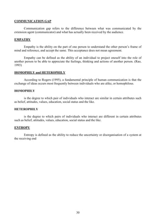 30
COMMUNICATION GAP
Communication gap refers to the difference between what was communicated by the
extension agent (communicator) and what has actually been received by the audience.
EMPATHY
Empathy is the ability on the part of one person to understand the other person’s frame of
mind and reference, and accept the same. This acceptance does not mean agreement.
Empathy can be defined as the ability of an individual to project oneself into the role of
another person to be able to appreciate the feelings, thinking and actions of another person. (Rao,
1993)
HOMOPHILY and HETEROPHILY
According to Rogers (1995), a fundamental principle of human communication is that the
exchange of ideas occurs most frequently between individuals who are alike, or homophilous.
HOMOPHILY
is the degree to which pair of individuals who interact are similar in certain attributes such
as belief, attitudes, values, education, social status and the like.
HETEROPHILY
is the degree to which pairs of individuals who interact are different in certain attributes
such as belief, attitudes, values, education, social status and the like.
ENTROPY
Entropy is defined as the ability to reduce the uncertainty or disorganisation of a system at
the receiving end
 