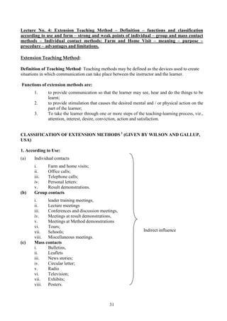 31
Lecture No. 4: Extension Teaching Method – Definition – functions and classification
according to use and form – strong and weak points of individual – group and mass contact
methods – Individual contact methods: Farm and Home Visit – meaning – purpose –
procedure – advantages and limitations.
Extension Teaching Method:
Definition of Teaching Method: Teaching methods may be defined as the devices used to create
situations in which communication can take place between the instructor and the learner.
Functions of extension methods are:
1. to provide communication so that the learner may see, hear and do the things to be
learnt;
2. to provide stimulation that causes the desired mental and / or physical action on the
part of the learner;
3. To take the learner through one or more steps of the teaching-learning process, viz.,
attention, interest, desire, conviction, action and satisfaction.
CLASSIFICATION OF EXTENSION METHODS 1
(GIVEN BY WILSON AND GALLUP,
USA)
1. According to Use:
(a) Individual contacts
i. Farm and home visits;
ii. Office calls;
iii. Telephone calls;
iv. Personal letters:
v. Result demonstrations.
(b) Group contacts
i. leader training meetings,
ii. Lecture meetings
iii. Conferences and discussion meetings,
iv. Meetings at result demonstrations,
v. Meetings at Method demonstrations
vi. Tours;
vii. Schools;
viii. Miscellaneous meetings.
(c) Mass contacts
i. Bulletins,
ii. Leaflets
iii. News stories;
iv. Circular letter;
v. Radio
vi. Television;
vii. Exhibits;
viii. Posters.
Indirect influence
 