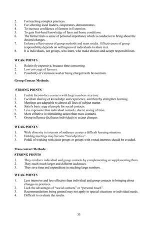 33
2. For teaching complex practices.
3. For selecting local leaders, cooperators, demonstrators.
4. To increase confidence of farmers in Extension.
5. To gain first-hand knowledge of farm and home conditions.
6. The farmer feels a sense of personal importance which is conducive to bring about the
desired changes.
7. Enhance effectiveness of group methods and mass media. Effectiveness of group
responsibility depends on willingness of individuals to share in it.
8. It is individuals, not groups, who learn, who make choices and accept responsibilities.
WEAK POINTS
1. Relatively expensive, because time-consuming.
2. Low coverage of farmers.
3. Possibility of extension worker being charged with favouritism.
Group Contact Methods:
STRONG POINTS
1. Enable face-to-face contacts with large numbers at a time.
2. Facilitate sharing of knowledge and experience, and thereby strengthen learning.
3. Meetings are adaptable to almost all lines of subject matter.
4. Satisfy basic urge of people for social contacts.
5. Less expensive than individual contacts, due to saving of time.
6. More effective in stimulating action than mass contacts.
7. Group influence facilitates individuals to accept changes.
WEAK POINTS
1. Wide diversity in interests of audience creates a difficult learning situation.
2. Holding meetings may become “real objective”.
3. Pitfall of working with caste groups or groups with vested interests should be avoided.
Mass contact Methods:
STRONG POINTS
1. They reinforce individual and group contacts by complementing or supplementing them.
2. They reach much larger and different audiences.
3. They save time and expenditure in reaching large numbers.
WEAK POINTS
1. Less intensive and less effective than individual and group contacts in bringing about
changes in practices.
2. Lack the advantages of “social contacts” or “personal touch”.
3. Recommendations being general may not apply to special situations or individual needs.
4. Difficult to evaluate the results.
 