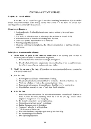 34
INDIVIDUAL CONTACT METHODS
FARM AND HOME VISIT:
What is it? – It is a face-to-face type of individual contact by the extension worker with the
farmer and/or the members of his family on the latter’s farm or at his home for one or more
specific purposes connected with extension.
Objectives or Purposes:
1. Obtain and/or give first hand information on matters relating to farm and home
conditions.
2. Give advice or otherwise assist to solve a specific problem; or to teach skills.
3. Arouse the interest of those not reached by other methods.
4. Select local leaders, demonstrators or co-operators.
5. Promote good public relations.
6. Otherwise contribute to strengthening the extension organization or facilitate extension
programme.
Principles or procedure to be followed:
1. Decide upon the place of the farm and home visit in the teaching plan outlined to
advance a particular phase of the extension programme.
a. Consider alternative methods which might be employed.
b. Decide whether the visits are primarily for direct teaching or are needed to increase
the effectiveness of group methods and mass media.
2. Clarify the purpose of the visit – Which of the purposes mentioned above are expected to
be achieved by the visit?
3. Plan the visit:
a. Review previous contacts with members of family.
b. Check subject matter information likely to be needed - leaflets or bulletins etc.
c. Work out schedule of visits in the community to save time.
d. Remote and unfrequented farms and homes should always be kept in view.
e. Consider best approach in view of individual family situation.
4. Make the visit:
a. Punctuality and consideration for the time of the farmer should always be borne in
mind. Contact the man preferably when he is on the job: e.g.; discuss about
improved plough when he is ploughing.
b. Be friendly, sympathetic and complimentary.
c. Gain and deserve interviewee’s confidence.
d. Let the farmer do most of the talking.
e. Speak only when he is willing to hear.
f. Talk in terms of his interest.
g. Use natural and easy language, speak slowly and cheerfully.
h. Be accurate in your statements.
i. Don’t prolong arguments.
 