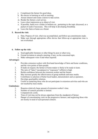 35
j. Compliment the farmer for good ideas.
k. Be sincere in learning as well as teaching.
l. Arouse interest and create a desire to take action.
m. Render the farmer a real service.
n. Leave clear impression as to object of visit.
o. If possible, hand over a folder or bulletin etc., pertaining to the topic discussed, or a
packet of seeds if necessary. This will help in developing friendship.
p. Leave the farm or home as a friend.
5. Record the visit:
a. Date, Purpose of visit, what was accomplished, and follow-up commitments made.
b. Make sure through appropriate office device that follow-up at appropriate time is
not overlooked.
6. Follow up the visit:
a. Send applicable literature or other things by post or other-wise.
b. Extend invitation to attend a meeting; if any; on the concerned topic.
c. Make subsequent visits if and when required.
Advantages:
1. Provides extension worker with first-hand knowledge of farm and home conditions,
and the view points of farm people.
2. If made on request, the farmer or home-maker is likely to be ready to learn.
3. The ratio of “takes” (acceptance) to “exposures” (efforts) is high.
4. Builds confidence between the extension worker and the farmer.
5. May increase greatly the effectiveness of group methods and mass media.
6. Contributes to selection of better local leaders, demonstrators and co-operators.
7. Develops good public relations.
8. Useful in contacting those who do not participate in extension activities and who are
not reached by mass media.
Limitations:
1. Requires relatively large amount of extension worker’s time.
2. Number of contacts possible is limited.
3. Comparatively costly.
4. Time of visit may not be always opportune from the standpoint of farmer.
5. Danger of concentrating visits on the progressive farmers, and neglecting those who
are mostly in need of such personal contacts.
 