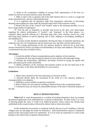 37
6. Select in the co-operator’s holding an average field, representative of the tract (i.e.
neither too rich nor too poor) and also easily accessible.
7. Make it clear to the co-operator and to the other farmers that it is a trial or a rough and
ready experiment only, and not a demonstration plot.
8. It is important that all operations right from preparatory cultivation to harvesting,
threshing and weighing are done under the personal supervision of the extension worker.
9. Restrict the size of the “control” and “treated” strips to the minimum possible, so as to
have a large number of replications.
10. Visit the plot as frequently as possible and record on the spot, your observations
regarding the relative performance of “control”, and “treatment” in the three phases, viz.,
vegetative phase (growth, tillering etc.,) flowering stage (late, early, uniform, uneven etc.,) and
harvesting stage (uniform or uneven ripening, late or early, lodging or non-lodging, shedding or
non-shedding etc.)
11. Accurate records should be maintained, showing the dates of important operations, the
yields per acre, the cost of production, the net income per acre, and other relevant observations.
12. The average performance of the new practice should be observed for at least three
seasons consecutively, before you think of recommending it for large scale adoption. (This time lag
is minimized in the case of minikit Trials.).
Advantages:
1. Avoids the pitfalls of hasty recommendation and/or adoption of new practices.
2. Constitutes the first step towards the spread of a new practice after thorough testing.
3. Obviates the technicalities, difficulties, and delays involved in laying out regular trial
plots, and analyzing the results statistically.
4. Builds confidence of the extension and research workers on the one hand and of the
farmers on the other, in the utility and feasibility of a new practice.
Limitations:
1. Makes heavy demand on the time and energy of extension worker.
2. Seasonal failures delay the assessment of the worth of a new practice, leading to
consequent delay in its adoption.
3. Difficult to secure suitable co-operators sometimes.
4. Risk of failure of a new practice resulting in financial loss to the co-operating farmer.
5. Conclusions may not always be unassailable because of the lack of statistical analysis of
the data.
RESULT DEMONSTRATION.
What is it? A result demonstration is a method of teaching designed to show by example
the practical application of an established fact, or group of related facts. In other words, it is a way
of showing people the value or worth of an improved practice whose success has already been
established on the research station, followed by district trials or observation plots.
In this method the new practice is compared with the old one on ryot’s holdings so that the
villagers may see and judge the results for themselves. Such demonstration requires a substantial
period of time and records need to be maintained. It is in no sense an experiment or a trial except
perhaps in the mind of the co-operator (demonstrator).
 