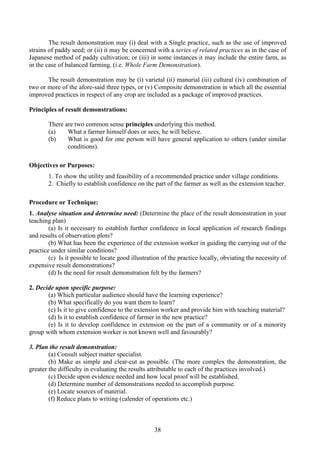 38
The result demonstration may (i) deal with a Single practice, such as the use of improved
strains of paddy seed; or (ii) it may be concerned with a series of related practices as in the case of
Japanese method of paddy cultivation; or (iii) in some instances it may include the entire farm, as
in the case of balanced farming. (i.e. Whole Farm Demonstration).
The result demonstration may be (i) varietal (ii) manurial (iii) cultural (iv) combination of
two or more of the afore-said three types, or (v) Composite demonstration in which all the essential
improved practices in respect of any crop are included as a package of improved practices.
Principles of result demonstrations:
There are two common sense principles underlying this method.
(a) What a farmer himself does or sees, he will believe.
(b) What is good for one person will have general application to others (under similar
conditions).
Objectives or Purposes:
1. To show the utility and feasibility of a recommended practice under village conditions.
2. Chiefly to establish confidence on the part of the farmer as well as the extension teacher.
Procedure or Technique:
1. Analyse situation and determine need: (Determine the place of the result demonstration in your
teaching plan)
(a) Is it necessary to establish further confidence in local application of research findings
and results of observation plots?
(b) What has been the experience of the extension worker in guiding the carrying out of the
practice under similar conditions?
(c) Is it possible to locate good illustration of the practice locally, obviating the necessity of
expensive result demonstrations?
(d) Is the need for result demonstration felt by the farmers?
2. Decide upon specific purpose:
(a) Which particular audience should have the learning experience?
(b) What specifically do you want them to learn?
(c) Is it to give confidence to the extension worker and provide him with teaching material?
(d) Is it to establish confidence of farmer in the new practice?
(e) Is it to develop confidence in extension on the part of a community or of a minority
group with whom extension worker is not known well and favourably?
3. Plan the result demonstration:
(a) Consult subject matter specialist.
(b) Make as simple and clear-cut as possible. (The more complex the demonstration, the
greater the difficulty in evaluating the results attributable to each of the practices involved.)
(c) Decide upon evidence needed and how local proof will be established.
(d) Determine number of demonstrations needed to accomplish purpose.
(e) Locate sources of material.
(f) Reduce plans to writing (calender of operations etc.)
 