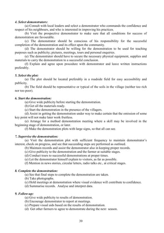 39
4. Select demonstrators:
(a) Consult with local leaders and select a demonstrator who commands the confidence and
respect of his neighbours, and who is interested in improving his practices.
(b) Visit the prospective demonstrator to make sure that all conditions for success of
demonstration are favourable.
(c) The demonstrator should be conscious of his responsibility for the successful
completion of the demonstration and its effect upon the community.
(d) The demonstrator should be willing for the demonstration to be used for teaching
purposes such as publicity; pictures, meetings, tours and personal enquiries.
(e) The demonstrator should have to secure the necessary physical equipment, supplies and
materials to carry the demonstration to a successful conclusion.
(f) Explain and agree upon procedure with demonstrator and leave written instructions
preferably.
5. Select the plot:
(a) The plot should be located preferably in a roadside field for easy accessibility and
publicity.
(b) The field should be representative or typical of the soils in the village (neither too rich
nor too poor).
6. Start the demonstration:
(a) Give wide publicity before starting the demonstration.
(b) Get all the materials ready.
(c) Start the demonstration in the presence of the villagers.
(d) Assist in getting the demonstration under way to make certain that the omission of some
key point will not make later work fruitless.
(e) Arrange for a method demonstration meeting where a skill may be involved in the
beginning stage of demonstration, or later.
(f) Make the demonstration plots with large signs, so that all can see.
7. Supervise the demonstration:
(a) Visit the demonstration plot with sufficient frequency to maintain demonstrator’s
interest, check on progress, and see that succeeding steps are performed as outlined.
(b) Maintain records and assist the demonstrator also in keeping proper records.
(c) Give publicity to the demonstration and the farmer at suitable stages.
(d) Conduct tours to successful demonstrations at proper times.
(e) Let the demonstrator himself explain to visitors, as far as possible.
(f) Mention in news stories, circular letters, radio talks etc., at critical stages.
8. Complete the demonstration:
(a) See that final steps to complete the demonstration are taken.
(b) Take photographs.
(c) Hold meetings at demonstration where visual evidence will contribute to confidence.
(d) Summarise records. Analyse and interpret data.
9. Follow-up:
(a) Give wide publicity to results of demonstration.
(b) Encourage demonstrator to report at meetings.
(c) Prepare visual aids based on the results of demonstration.
(d) Get other farmers to agree to demonstrate during the next season.
 