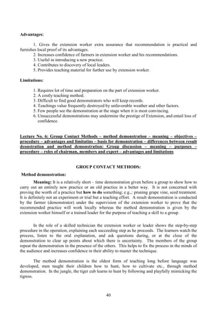 40
Advantages:
1. Gives the extension worker extra assurance that recommendation is practical and
furnishes local proof of its advantages.
2. Increases confidence of farmers in extension worker and his recommendations.
3. Useful in introducing a new practice.
4. Contributes to discovery of local leaders.
5. Provides teaching material for further use by extension worker.
Limitations:
1. Requires lot of time and preparation on the part of extension worker.
2. A costly teaching method.
3. Difficult to find good demonstrators who will keep records.
4. Teachings value frequently destroyed by unfavorable weather and other factors.
5. Few people see the demonstration at the stage when it is most convincing.
6. Unsuccessful demonstrations may undermine the prestige of Extension, and entail loss of
confidence.
Lecture No. 6: Group Contact Methods – method demonstration – meaning – objectives –
procedure – advantages and limitatins – basis for demonstration – differences between result
deonstration and method demonstration: Group discussion – meaning – purposes –
procedure – roles of chairman, members and expert – advantages and limitations
GROUP CONTACT METHODS:
Method demonstration:
Meaning: It is a relatively short – time demonstration given before a group to show how to
carry out an entirely new practice or an old practice in a better way. It is not concerned with
proving the worth of a practice but how to do something; e.g.,: pruning grape vine, seed treatment.
It is definitely not an experiment or trial but a teaching effort. A result demonstration is conducted
by the farmer (demonstrator) under the supervision of the extension worker to prove that the
recommended practice will work locally whereas the method demonstration is given by the
extension worker himself or a trained leader for the purpose of teaching a skill to a group.
In the role of a skilled technician the extension worker or leader shows the step-by-step
procedure in the operation, explaining each succeeding step as he proceeds. The learners watch the
process, listen to the oral explanation, and ask questions during, or at the close of the
demonstration to clear up points about which there is uncertainty. The members of the group
repeat the demonstration in the presence of the others. This helps to fix the process in the minds of
the audience and increases confidence in their ability to master the technique.
The method demonstration is the oldest form of teaching long before language was
developed, men taught their children how to hunt, how to cultivate etc., through method
demonstration. In the jungle, the tiger cub learns to hunt by following and playfully mimicking the
tigress.
 