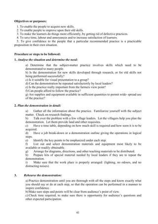 41
Objectives or purposes:
1. To enable the people to acquire new skills.
2. To enable people to improve upon their old skills.
3. To make the learners do things more efficiently, by getting rid of defective practices.
4. To save time, labour and annoyances and to increase satisfaction of learners.
5. To give confidence to the people that a particular recommended practice is a practicable
proposition in their own situation.
Procedure or steps to be followed:
1. Analyse the situation and determine the need:
a) Determine that the subject-matter practice involves skills which need to be
demonstrated to many people.
b) Is the demonstration for new skills developed through research, or for old skills not
being performed successfully?
c) Is it suitable for visual presentation to a group?
d) Can the demonstration be repeated satisfactorily by local leaders?
e) Is the practice really important from the farmers view point?
f) Can people afford to follow the practice?
g) Are supplies and equipment available in sufficient quantities to permit wide- spread use
of the practice?
2. Plan the demonstration in detail:
a) Gather all the information about the practice. Familiarize yourself with the subject
matter. Check on research findings.
b) Talk over the problem with a few village leaders. Let the villagers help you plan the
demonstration. Let them provide land and other requisites.
c) Have a time table, depending on how much skill is required and how soon it is to be
acquired.
d) Have a job break-down or a demonstration outline giving the operations in logical
steps.
e) Identify the key points to be emphasized under each step.
f) List out and select demonstration materials and equipment most likely to be
available or readily obtainable.
g) Arrange for diagrams, directions, and other teaching materials to be distributed.
h) Prepare kits of special material needed by local leaders if they are to repeat the
demonstration.
i) Make sure that the work place is properly arranged: (lighting, no odours, and no
distracting noises).
3. Rehearse the demonstration:
a) Practice demonstration until you are thorough with all the steps and know exactly what
you should say or do at each step, so that the operation can be performed in a manner to
inspire confidence.
b) Make sure steps and points will be clear from audience’s point of view.
c) Check time required, to make sure there is opportunity for audience’s questions and
other expected participation.
 