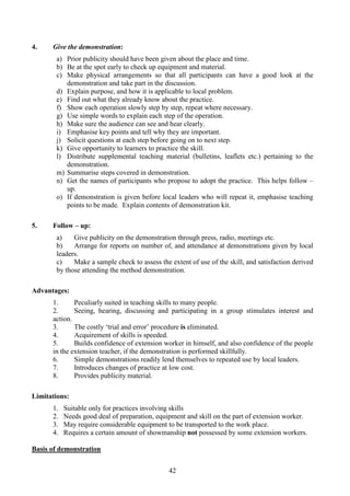 42
4. Give the demonstration:
a) Prior publicity should have been given about the place and time.
b) Be at the spot early to check up equipment and material.
c) Make physical arrangements so that all participants can have a good look at the
demonstration and take part in the discussion.
d) Explain purpose, and how it is applicable to local problem.
e) Find out what they already know about the practice.
f) Show each operation slowly step by step, repeat where necessary.
g) Use simple words to explain each step of the operation.
h) Make sure the audience can see and hear clearly.
i) Emphasise key points and tell why they are important.
j) Solicit questions at each step before going on to next step.
k) Give opportunity to learners to practice the skill.
l) Distribute supplemental teaching material (bulletins, leaflets etc.) pertaining to the
demonstration.
m) Summarise steps covered in demonstration.
n) Get the names of participants who propose to adopt the practice. This helps follow –
up.
o) If demonstration is given before local leaders who will repeat it, emphasise teaching
points to be made. Explain contents of demonstration kit.
5. Follow – up:
a) Give publicity on the demonstration through press, radio, meetings etc.
b) Arrange for reports on number of, and attendance at demonstrations given by local
leaders.
c) Make a sample check to assess the extent of use of the skill, and satisfaction derived
by those attending the method demonstration.
Advantages:
1. Peculiarly suited in teaching skills to many people.
2. Seeing, hearing, discussing and participating in a group stimulates interest and
action.
3. The costly ‘trial and error’ procedure is eliminated.
4. Acquirement of skills is speeded.
5. Builds confidence of extension worker in himself, and also confidence of the people
in the extension teacher, if the demonstration is performed skillfully.
6. Simple demonstrations readily lend themselves to repeated use by local leaders.
7. Introduces changes of practice at low cost.
8. Provides publicity material.
Limitations:
1. Suitable only for practices involving skills
2. Needs good deal of preparation, equipment and skill on the part of extension worker.
3. May require considerable equipment to be transported to the work place.
4. Requires a certain amount of showmanship not possessed by some extension workers.
Basis of demonstration
 