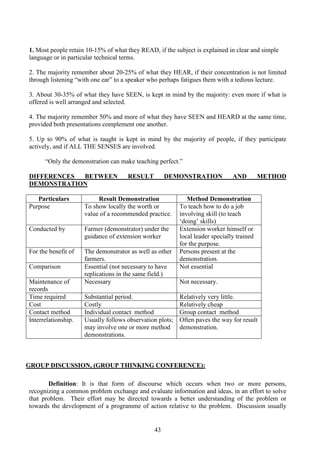 43
1. Most people retain 10-15% of what they READ, if the subject is explained in clear and simple
language or in particular technical terms.
2. The majority remember about 20-25% of what they HEAR, if their concentration is not limited
through listening “with one ear” to a speaker who perhaps fatigues them with a tedious lecture.
3. About 30-35% of what they have SEEN, is kept in mind by the majority: even more if what is
offered is well arranged and selected.
4. The majority remember 50% and more of what they have SEEN and HEARD at the same time,
provided both presentations complement one another.
5. Up to 90% of what is taught is kept in mind by the majority of people, if they participate
actively, and if ALL THE SENSES are involved.
“Only the demonstration can make teaching perfect.”
DIFFERENCES BETWEEN RESULT DEMONSTRATION AND METHOD
DEMONSTRATION
Particulars Result Demonstration Method Demonstration
Purpose To show locally the worth or
value of a recommended practice.
To teach how to do a job
involving skill (to teach
‘doing’ skills)
Conducted by Farmer (demonstrator) under the
guidance of extension worker
Extension worker himself or
local leader specially trained
for the purpose.
For the benefit of The demonstrator as well as other
farmers.
Persons present at the
demonstration.
Comparison Essential (not necessary to have
replications in the same field.)
Not essential
Maintenance of
records
Necessary Not necessary.
Time required Substantial period. Relatively very little.
Cost Costly Relatively cheap
Contact method Individual contact method Group contact method
Interrelationship. Usually follows observation plots;
may involve one or more method
demonstrations.
Often paves the way for result
demonstration.
GROUP DISCUSSION, (GROUP THINKING CONFERENCE):
Definition: It is that form of discourse which occurs when two or more persons,
recognizing a common problem exchange and evaluate information and ideas, in an effort to solve
that problem. Their effort may be directed towards a better understanding of the problem or
towards the development of a programme of action relative to the problem. Discussion usually
 