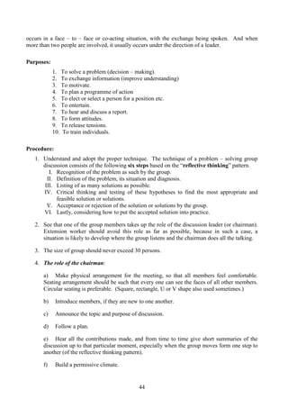 44
occurs in a face – to – face or co-acting situation, with the exchange being spoken. And when
more than two people are involved, it usually occurs under the direction of a leader.
Purposes:
1. To solve a problem (decision – making).
2. To exchange information (improve understanding)
3. To motivate.
4. To plan a programme of action
5. To elect or select a person for a position etc.
6. To entertain.
7. To hear and discuss a report.
8. To form attitudes.
9. To release tensions.
10. To train individuals.
Procedure:
1. Understand and adopt the proper technique. The technique of a problem – solving group
discussion consists of the following six steps based on the “reflective thinking” pattern.
I. Recognition of the problem as such by the group.
II. Definition of the problem, its situation and diagnosis.
III. Listing of as many solutions as possible.
IV. Critical thinking and testing of these hypotheses to find the most appropriate and
feasible solution or solutions.
V. Acceptance or rejection of the solution or solutions by the group.
VI. Lastly, considering how to put the accepted solution into practice.
2. See that one of the group members takes up the role of the discussion leader (or chairman).
Extension worker should avoid this role as far as possible, because in such a case, a
situation is likely to develop where the group listens and the chairman does all the talking.
3. The size of group should never exceed 30 persons.
4. The role of the chairman:
a) Make physical arrangement for the meeting, so that all members feel comfortable.
Seating arrangement should be such that every one can see the faces of all other members.
Circular seating is preferable. (Square, rectangle, U or V shape also used sometimes.)
b) Introduce members, if they are new to one another.
c) Announce the topic and purpose of discussion.
d) Follow a plan.
e) Hear all the contributions made, and from time to time give short summaries of the
discussion up to that particular moment, especially when the group moves form one step to
another (of the reflective thinking pattern).
f) Build a permissive climate.
 
