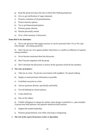 45
g) Keep the group moving at the rate at which their thinking progresses.
h) Give or get clarification of vague statement.
i) Promote evaluation of all generalizations.
j) Protect minority opinion.
k) Try to get balanced participation.
l) Promote group cohesion.
m) Remain personally neutral.
n) Give a final summary of discussion.
Some Don’ts for chairman:
a) Never ask questions that suggest answers or can be answered with a Yes or No. (put
only thought – provoking questions)
b) Don’t favour one view against another when there is a conflict or difference of opinion
among members.
c) Never become emotional about the discussion.
d) Don’t become impatient with the group.
e) Don’t dominate the discussion or answer all the questions raised by the members.
5. The roles of members:
a) Talk one at a time. No private conversation with neighbors. No speech making.
b) Supply as much pertinent information as possible.
c) Contribute one point at a time.
d) Answer questions directly, specifically and briefly.
e) Test all thinking by critical analysis.
f) Listen attentively.
g) Stay on the subject.
h) Exhibit willingness to change his opinion when change is justified (i.e., open minded).
A person may hold opinions, but opinions should not hold a person.
i) Support the needed leadership.
j) Promote group harmony even while criticizing or disagreeing.
6. The role of the expert (Extension worker or Specialist)
 