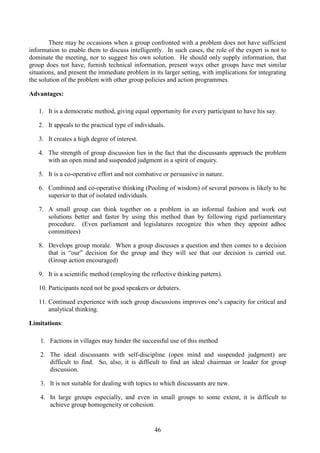 46
There may be occasions when a group confronted with a problem does not have sufficient
information to enable them to discuss intelligently. In such cases, the role of the expert is not to
dominate the meeting, nor to suggest his own solution. He should only supply information, that
group does not have, furnish technical information, present ways other groups have met similar
situations, and present the immediate problem in its larger setting, with implications for integrating
the solution of the problem with other group policies and action programmes.
Advantages:
1. It is a democratic method, giving equal opportunity for every participant to have his say.
2. It appeals to the practical type of individuals.
3. It creates a high degree of interest.
4. The strength of group discussion lies in the fact that the discussants approach the problem
with an open mind and suspended judgment in a spirit of enquiry.
5. It is a co-operative effort and not combative or persuasive in nature.
6. Combined and co-operative thinking (Pooling of wisdom) of several persons is likely to be
superior to that of isolated individuals.
7. A small group can think together on a problem in an informal fashion and work out
solutions better and faster by using this method than by following rigid parliamentary
procedure. (Even parliament and legislatures recognize this when they appoint adhoc
committees)
8. Develops group morale. When a group discusses a question and then comes to a decision
that is “our” decision for the group and they will see that our decision is carried out.
(Group action encouraged)
9. It is a scientific method (employing the reflective thinking pattern).
10. Participants need not be good speakers or debaters.
11. Continued experience with such group discussions improves one’s capacity for critical and
analytical thinking.
Limitations:
1. Factions in villages may hinder the successful use of this method
2. The ideal discussants with self-discipline (open mind and suspended judgment) are
difficult to find. So, also, it is difficult to find an ideal chairman or leader for group
discussion.
3. It is not suitable for dealing with topics to which discussants are new.
4. In large groups especially, and even in small groups to some extent, it is difficult to
achieve group homogeneity or cohesion.
 