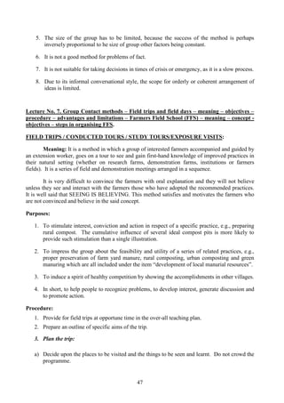 47
5. The size of the group has to be limited, because the success of the method is perhaps
inversely proportional to he size of group other factors being constant.
6. It is not a good method for problems of fact.
7. It is not suitable for taking decisions in times of crisis or emergency, as it is a slow process.
8. Due to its informal conversational style, the scope for orderly or coherent arrangement of
ideas is limited.
Lecture No. 7. Group Contact methods – Field trips and field days – meaning – objectives –
procedure – advantages and limitations – Farmers Field School (FFS) – meaning – concept -
objectives – steps in organising FFS.
FIELD TRIPS / CONDUCTED TOURS / STUDY TOURS/EXPOSURE VISITS:
Meaning: It is a method in which a group of interested farmers accompanied and guided by
an extension worker, goes on a tour to see and gain first-hand knowledge of improved practices in
their natural setting (whether on research farms, demonstration farms, institutions or farmers
fields). It is a series of field and demonstration meetings arranged in a sequence.
It is very difficult to convince the farmers with oral explanation and they will not believe
unless they see and interact with the farmers those who have adopted the recommended practices.
It is well said that SEEING IS BELIEVING. This method satisfies and motivates the farmers who
are not convinced and believe in the said concept.
Purposes:
1. To stimulate interest, conviction and action in respect of a specific practice, e.g., preparing
rural compost. The cumulative influence of several ideal compost pits is more likely to
provide such stimulation than a single illustration.
2. To impress the group about the feasibility and utility of a series of related practices, e.g.,
proper preservation of farm yard manure, rural composting, urban composting and green
manuring which are all included under the item “development of local manurial resources”.
3. To induce a spirit of healthy competition by showing the accomplishments in other villages.
4. In short, to help people to recognize problems, to develop interest, generate discussion and
to promote action.
Procedure:
1. Provide for field trips at opportune time in the over-all teaching plan.
2. Prepare an outline of specific aims of the trip.
3. Plan the trip:
a) Decide upon the places to be visited and the things to be seen and learnt. Do not crowd the
programme.
 