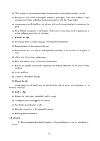 48
b) Then arrange for necessary permission from the concerned authorities to make the trip.
c) Fix up date, time, means of transport, number of participants to be taken number of stops,
arrangements for rest and refreshments in consultation with the village leaders.
d) Accompanying staff should pay an advance visit to the actual sites before conducting the
party.
e) Give definite instructions to participants where and when to meet, insist on punctuality in
arrival and departure timings at each stop.
4) Conduct the trip:
a) Give guide sheets in simple language (if the majority are literate)
b) Focus attention on the purpose of the trip.
c) Let every one see, hear, discuss and if possible participate in the activities at the places of
visit.
d) Allow time for questions and answers.
e) Help them to make notes of interesting information.
f) Follow the general instructions regarding conversation applicable to all direct contact
methods.
g) Avoid accidents.
h) Adhere to schedule all through.
5) Record the trip:
Accompanying staff should note the details of the trip, the names of participants etc., to
facilitate follow-up.
6) Follow – Up:
a) Contact the participants individually and in groups.
b) Arrange for necessary supplies and services.
c) See that the desired action results.
d) Give due recognition to the successful learners.
e) Build up publicity material
Advantages:
1. Participants gain first-hand knowledge of improved practices, and are stimulated to
action.
 