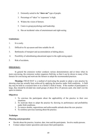 49
2. Eminently suited to the “show me” type of people.
3. Percentage of “takes” to ‘exposures’ is high.
4. Widens the vision of farmers.
5. Caters to group psychology and leadership.
6. Has an incidental value of entertainment and sight-seeing.
Limitations:
1. It is costly.
2. Difficult to fix up season and time suitable for all.
3. Bottlenecks of transport and accommodation at halting places.
4. Possibility of subordinating educational aspect to the sight-seeing aspect.
5. Risk of accidents.
FIELD DAY:
In general the extension worker conducts various demonstrations and at times when its
more convincing, the extension worker organizes field day so that it can be shown to many of the
farmers for convincing and motivate the farmers to adopt the recommended practices.
Meaning: FIELD DAY is a method of motivating the people to adopt a new practice by
showing what has actually been achieved by applying the practice under field conditions. A field
day may be held in a research farm or in a farmer’s field or home. If the number of participants is
large, they should be divided into small groups of about 20 to 25 persons each, who shall visit the
spots in rotation.
Objectives
1. To convince the participants about the applicability of the practice in their own
situations.
2. To motivate them to adopt the practice by showing its performance and profitability
under field conditions.
3. To remove doubts, superstitions and unfavourable attitude about the new practice
4. To reinforce previous learning about the practice.
Technique
Planning and preparation
• Decide about the practice, location, date, time and the participants. Involve media persons.
• Contact subject matter specialists and ensure their participation.
 