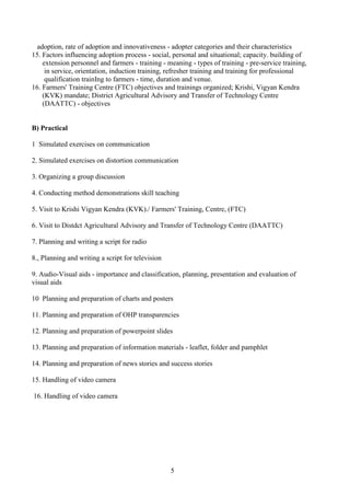 5
adoption, rate of adoption and innovativeness - adopter categories and their characteristics
15. Factors influencing adoption process - social, personal and situational; capacity. building of
extension personnel and farmers - training - meaning - types of training - pre-service training,
in service, orientation, induction training, refresher training and training for professional
qualification trainIng to farmers - time, duration and venue.
16. Farmers' Training Centre (FTC) objectives and trainings organized; Krishi, Vigyan Kendra
(KVK) mandate; District Agricultural Advisory and Transfer of Technology Centre
(DAATTC) - objectives
B) Practical
1 Simulated exercises on communication
2. Simulated exercises on distortion communication
3. Organizing a group discussion
4. Conducting method demonstrations skill teaching
5. Visit to Krishi Vigyan Kendra (KVK)./ Farmers' Training, Centre, (FTC)
6. Visit to Distdct Agricultural Advisory and Transfer of Technology Centre (DAATTC)
7. Planning and writing a script for radio
8., Planning and writing a script for television
9. Audio-Visual aids - importance and classification, planning, presentation and evaluation of
visual aids
10 Planning and preparation of charts and posters
11. Planning and preparation of OHP transparencies
12. Planning and preparation of powerpoint slides
13. Planning and preparation of information materials - leaflet, folder and pamphlet
14. Planning and preparation of news stories and success stories
15. Handling of video camera
16. Handling of video camera
 