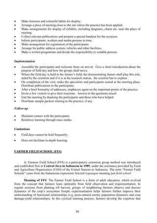50
• Make festoons and colourful labels for display.
• Arrange a place of meeting close to the site where the practice has been applied.
• Make arrangements for display of exhibits, including diagrams, charts etc. near the place of
meeting.
• Collect relevant publications and prepare a special handout for the occasion.
• Inform participants, workers and media persons in time.
• Make arrangement for registration of the participants.
• Arrange for public address system, vehicles and other facilities.
• Make a written programme and divide the responsibility to suitable persons.
Implementation
• Assemble the participants and welcome them on arrival. Give a short introduction about the
purpose of field day and how the groups shall move.
• Where the field day is held in the farmer’s field, the demonstrating farmer shall play this role,
aided by the scientists and if it is at the research station, the scientist has to explain .
• On completion of the visit, make the specialists and participants seated at the meeting place.
Distribute publications to the participants.
• After a brief formality of addresses, emphasize again on the important points of the practice.
• Invite a few visitors to give their reactions. Answer to the questions raised.
• End the meeting by thanking the participants and those who have helped.
• Distribute sample packets relating to the practice, if any.
Follow-up
• Maintain contact with the participants.
• Reinforce learning through mass media.
Limitations
• Field days cannot be held frequently.
• Does not facilitate in-depth learning.
FARMER FIELD SCHOOL (FFS)
A: Farmers Field School (FFS) is a participatory extension group method was introduced
and established first in Central Java in Indonesia in 1989, under the assistance provided by Food
and Agriculture Organisation (FAO) of the United Nations to Indonesia. The term “Farmer Field
Schools” came from the Indonesian expression Sekolah Lapangan meaning just field school.
Meaning of FFS: The Farmer Field School is a form of adult education, which evolved
from the concept that farmers learn optimally from field observation and experimentation. In
regular sessions from planting till harvest, groups of neighboring farmers observe and discuss
dynamics of the crop’s ecosystem Simple experimentation helps farmers further improve their
understanding of functional relationships (e.g. pests-natural enemy population dynamics and crop
damage-yield relationships). In this cyclical learning process, farmers develop the expertise that
 
