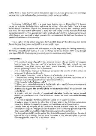 51
enables them to make their own crop management decisions. Special group activities encourage
learning from peers, and strengthen communicative skills and group building
The Farmer Field School (FFS) is a group-based learning process. During the FFS, farmers
carried out activities that helped them understand the ecology of the rice fields. These activities
involve simple experiments, regular field observations and group analysis. The knowledge gained
from these activities enables participants to make their own locally-specific decisions about crop
management practices. This approach represents a radical departure from earlier programmes, in
which farmers were expected to adopt generalized recommendations that had been formulated by
specialists from outside the community.
FFS is a place where farmers undergo a field oriented, discovery based training that enable
them to become field experts and be able to grow a healthy crop.
FFS is an effective extension tool, which can be used for empowering the farming community,
developing self-confidence, increase in social and human capital and promote better living through
awareness of Health Environmental concerns (issues on sustainable agriculture).
Concept of FFS
• FFS consists of group of people with a common interests who get together on a regular
basis to study the “how and why” of a particular topic. The topic covered can vary
considerably from IPM, organic agriculture, animal husbandry, and soil husbandry to
income generating activities such as handicrafts.
• FFS is participatory extension methodology recognizes the need to involve farmers in
technology development and transfer.
• In this process, farmers are central in the process of technology development
• FFS emphasizes building on the farmers’ ability to experiment and draw conclusions and it
empowers farmers to improve their socio-economic conditions.
• FFS is basically “school without walls”
• FFS however, is particularly adapted to field’s study, where specific hands on management
skills and conceptual understanding are required.
• As the name suggests FFS are the schools for the farmers outside the classrooms and
on the farms.
• It operates with the principle of non-formal education (non-formal learner centred
educational process) and most of the session and contents are based on the adult learning
principle.
• FFS is seen as a process that takes place in the learner not in teacher/facilitator.
• It seeks to empower people to solve their problems actively by fostering participation,
interaction, dialogue, joint decision-making, self confidence and self determination.
• Farmers learn, by carrying out for themselves various activities related to a selected
farming technology and through constant observation of the technology performance in the
field because of his practical knowledge based on generation long experience.
• The lessons learnt in FFS can be applied directly in fields as curriculum follows the natural
cycle of the crop/technology selected. Field operations in FFS plots take place in parallel
with the operations carried out to the farmers’ fields.
 